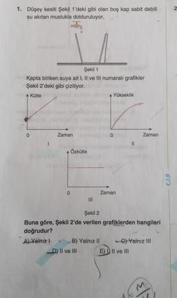 1. Düşey kesiti Şekil 1'deki gibi olan boş kap sabit debili
su akıtan muslukla dolduruluyor.
Şekil 1
Kapta biriken suya ait I, Il ve Ill numaralı grafikler
Şekil 2'deki gibi çiziliyor.
Kütle
Yükseklik
0
Zaman
0
Zaman
1
II
Özkütle
CAP
0
Zaman
Şekil 2
Buna göre, Şekil 2'de verilen grafiklerden hangileri
doğrudur?
A) Yalnız! B) Yalnız II - C) Yalnız III
D) II ve III E) D II ve III
M