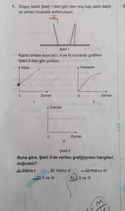 1. Düşey kesiti Şekil 1'deki gibi olan boş kap sabit debili
su akıtan muslukla dolduruluyor.
Şekil 1
Kapta biriken suya ait I, Il ve Ill numaralı grafikler
Şekil 2'deki gibi çiziliyor.
Kütle
Yükseklik
0
Zaman
0
Zaman
1
II
Özkütle
CAP
0
Zaman
Şekil 2
Buna göre, Şekil 2'de verilen grafiklerden hangileri
doğrudur?
A) Yalnız! B) Yalnız II - C) Yalnız III
D) II ve III E) D II ve III
M
