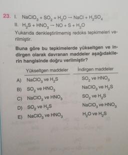 23. I. Nacioz + SO2 + H20 - NaCl + H,SO 4
H2SO4
II. H,S + HNO3 -- NO + S + H2O
Yukarıda denkleştirilmemiş redoks tepkimeleri ve-
rilmiştir.
Buna göre bu tepkimelerde yükseltgen ve in-
dirgen olarak davranan maddeler aşağıdakile-
rin hangisinde doğru verilmiştir?
Yükseltgen maddeler İndirgen maddeler
A) Nacio, ve H, S So, ve HNO3
B) SO, ve HNO3
Nacio, ve H, S
C) Nacioz ve HNO3 So, ve HS
D) So, ve HS
Nacio, ve HNOS
E) Nacio, ve HNO3 H2O ve HS