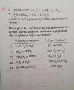 23. I. Nacioz + SO2 + H20 - NaCl + H,SO 4
H2SO4
II. H,S + HNO3 -- NO + S + H2O
Yukarıda denkleştirilmemiş redoks tepkimeleri ve-
rilmiştir.
Buna göre bu tepkimelerde yükseltgen ve in-
dirgen olarak davranan maddeler aşağıdakile-
rin hangisinde doğru verilmiştir?
Yükseltgen maddeler İndirgen maddeler
A) Nacio, ve H, S So, ve HNO3
B) SO, ve HNO3
Nacio, ve H, S
C) Nacioz ve HNO3 So, ve HS
D) So, ve HS
Nacio, ve HNOS
E) Nacio, ve HNO3 H2O ve HS
