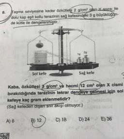 8.
Taşma seviyesine kadar özkütlesi 2 g/cm olan Y Sivisi ile
dolu kap eşit kollu terazinin sağ kefesindeki 3 g büyüklüğün-
de kütle ile dengelenmiştir.
29
16
Sol kefe
Sağ kefe
Kaba, özkütlesi 3 g/cm ve hacmi (12 cm olan X cismi
bırakıldığında terazinin tekrar dengeye gelmesi için sol
kefeye kaç gram eklenmelidir?
(Sağ kefeden dışarı sivi akışı olmuyor.)
A) 6
B) 12
C) 18
D) 24 E) 36
