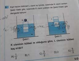5.
Eşit hacim bölmeli L cismi su içinde, üzerinde k cismi varken
Şekil I'deki gibi, üzerinde k cismi yokken de Şekil I'deki gibi
dengede kalıyor.
av
L
K
2 me
The 382
=
3mg tak
erolig
.
su
su
Şekil
Şekil 11
K cisminin kütlesi m olduğuna göre, L cisminin kütlesi
kaç m'dir?
E)
No
C
C)
1
D) 2
N/W
A)
B) 1
2
5-D