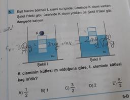 5.
Eşit hacim bölmeli L cismi su içinde, üzerinde k cismi varken
Şekil I'deki gibi, üzerinde k cismi yokken de Şekil I'deki gibi
dengede kalıyor.
av
L
K
2 me
The 382
=
3mg tak
erolig
.
su
su
Şekil
Şekil 11
K cisminin kütlesi m olduğuna göre, L cisminin kütlesi
kaç m'dir?
E)
No
C
C)
1
D) 2
N/W
A)
B) 1
2
5-D
