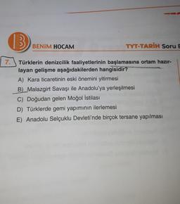 UVOH
an
BENİM HOCAM
TYT-TARİH Soru E
7.
Türklerin denizcilik faaliyetlerinin başlamasına ortam hazır-
layan gelişme aşağıdakilerden hangisidir?
A) Kara ticaretinin eski önemini yitirmesi
B) Malazgirt Savaşı ile Anadolu'ya yerleşilmesi
C) Doğudan gelen Moğol istilası
D) Türklerde gemi yapımının ilerlemesi
E) Anadolu Selçuklu Devleti'nde birçok tersane yapılması
