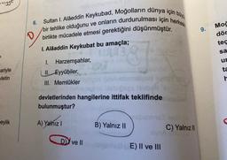 6.
Moš
Sultan I. Alâeddin Keykubad, Moğolların dünya için by
bir tehlike olduğunu ve onların durdurulması için herkesin
birlikte mücadele etmesi gerektiğini düşünmüştür.
I. Alaaddin Keykubat bu amaçla;
9.
D
dör
tec
sa
ur
ta
h
ariyle
vletin
1. Harzemşahlar,
II. Eyyûbiler,
III. Memlükler
eylik
devletlerinden hangilerine ittifak teklifinde
bulunmuştur?
bome
A) Yalnız
B) Yalnız 11
C) Yalnız III
AU
Dy ve II
E) II ve III