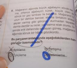 Ki-
u
bu
Z
8. Mağaranın ağzında büyük ağabeyim elinde kaz
ma, ortanca ağabeyim kürek, küçük olani
sönük bir gaz lambası ile beklerdi. Mağaranın içi
uzun bir dehlize benzer, etrafta birtakım acayip
damla damlar su sizar, yer daima islak olurdu. DI
şeyler varmış gibi görünur durmadan tepeden
şarıda erik dallarında işıldayan güneş, mağaranın
ağzında sönük bir hâlde gözükürdü.
Bu parçanın anlatımında aşağıdakilerden han
gisi ağır basmaktadır?
AAçıklama
By Tartışma
CÖyküleme
D Betimleme
