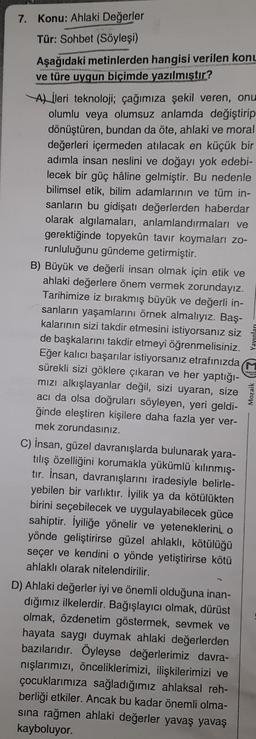 7. Konu: Ahlaki Değerler
Tür: Sohbet (Söyleşi)
Aşağıdaki metinlerden hangisi verilen konu
ve türe uygun biçimde yazılmıştır?
A) ileri teknoloji; çağımıza şekil veren, onu
olumlu veya olumsuz anlamda değiştirip
dönüştüren, bundan da öte, ahlaki ve moral
değerleri içermeden atılacak en küçük bir
adımla insan neslini ve doğayı yok edebi-
lecek bir güç haline gelmiştir. Bu nedenle
bilimsel etik, bilim adamlarının ve tüm in-
sanların bu gidişatı değerlerden haberdar
olarak algılamaları, anlamlandırmaları ve
gerektiğinde topyekûn tavır koymaları zo-
runluluğunu gündeme getirmiştir.
B) Büyük ve değerli insan olmak için etik ve
ahlaki değerlere önem vermek zorundayız.
Tarihimize iz bırakmış büyük ve değerli in-
sanların yaşamlarını örnek almalıyız. Baş-
kalarının sizi takdir etmesini istiyorsanız siz
de başkalarını takdir etmeyi öğrenmelisiniz.
Eğer kalıcı başarılar istiyorsanız etrafınızda
sürekli sizi göklere çıkaran ve her yaptığı-
mizi alkışlayanlar değil, sizi uyaran, size
acı da olsa doğruları söyleyen, yeri geldi-
ğinde eleştiren kişilere daha fazla yer ver-
mek zorundasınız.
C) insan, güzel davranışlarda bulunarak yara-
tılış özelliğini korumakla yükümlü kılınmış-
tır. İnsan, davranışlarını iradesiyle belirle-
yebilen bir varlıktır. İyilik ya da kötülükten
birini seçebilecek ve uygulayabilecek güce
sahiptir. İyiliğe yönelir ve yeteneklerini o
yönde geliştirirse güzel ahlaklı, kötülüğü
seçer ve kendini o yönde yetiştirirse kötü
ahlaklı olarak nitelendirilir.
D) Ahlaki değerler iyi ve önemli olduğuna inan-
dığımız ilkelerdir. Bağışlayıcı olmak, dürüst
olmak, özdenetim göstermek, sevmek ve
hayata saygı duymak ahlaki değerlerden
bazılarıdır. Öyleyse değerlerimiz davra-
nışlarımızı, önceliklerimizi, ilişkilerimizi ve
çocuklarımıza sağladığımız ahlaksal reh-
berliği etkiler. Ancak bu kadar önemli olma-
sına rağmen ahlaki değerler yavaş yavaş
kayboluyor.
Mozaik (3) Yayınları
