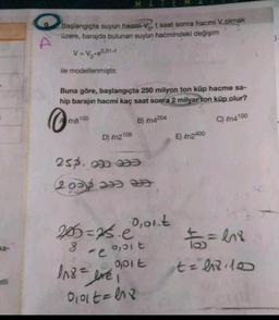 0
Başlangıçta suyun hacmi Vot saat sonra hacmi Volmak
üzere, barajda bulunan suyun hacmindeki değişim
V=V7-4001-4
ile modellenmiştir.
Buna göre, başlangıçta 250 milyon ton küp hacme sa-
hip barajın hacmi kaç saat sonra 2 milyar ton küp olur?
@
En8100
B) en4204
C) en4100
D) en2108
E) in2400
25p. w za
2008 ƏB Ə
Oont
20=ps.e
ka-
0,5 t
2
ce
It
14- = his
t=l8.10
118= yei
=
etli
Oolt=48