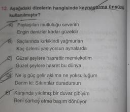 12. Aşağıdaki dizelerin hangisinde kaynaştırma ünsüzü
kullanılmıştır?
A Paylaşılan mutluluğu severim
Engin denizler kadar güzeldir
B) Saçlarında kırkikindi yağmurları
Kaç özlemi yaşıyorsun aynalarda
e) Güzel şeylere hasrettir memleketim
Güzel şeylere hasret bu dünya
D
Ne iş güç gelir aklıma ne yoksulluğum
Derim ki: Sikintilar duradursun
E) Karşında yıkılmış bir duvar gibiyim
Beni sarhoş etme başım dönüyor