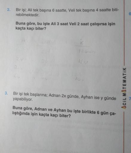 2.
Bir işi; Ali tek başına 6 saatte, Veli tek başına 4 saatte biti-
rebilmektedir.
6
Buna göre, bu işte Ali 3 saat Veli 2 saat çalışırsa işin
kaçta kaçı biter?
16v
Lu
10
Acil MATEMATIK
3.
Bir işi tek başlarına; Adnan 2x günde, Ayhan ise y günde
yapabiliyor