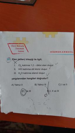 Önce Konuyu
Tanımak
Lazım
HIDROKARBONL
22.) Eten (etilen) bileşiği ile ilgili,
1. Cl, katılırsa 1,2 - diklor etan oluşur.
oluşur.
II. HCI katılırsa etil klorür oluşur.
III. H2O katılırsa etanol oluşur.
V
yargılarından hangileri doğrudur?
A) Yalnız II
B) Yalnız III
C) I ve II
DTVe III
) I, II ve III
el
H
C = C