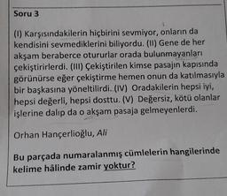 Soru 3
(1) Karşısındakilerin hiçbirini sevmiyor, onların da
kendisini sevmediklerini biliyordu. (11) Gene de her
akşam beraberce otururlar orada bulunmayanları
çekiştirirlerdi. (III) Çekiştirilen kimse pasajın kapısında
görünürse eğer çekiştirme hemen onun da katılmasıyla
bir başkasına yöneltilirdi. (IV) Oradakilerin hepsi iyi,
hepsi değerli, hepsi dosttu. (V) Değersiz, kötü olanlar
işlerine dalıp da o akşam pasaja gelmeyenlerdi.
Orhan Hançerlioğlu, Ali
Bu parçada numaralanmış cümlelerin hangilerinde
kelime hâlinde zamir yoktur?
