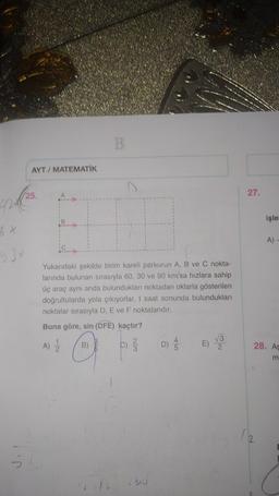 B.
AYT / MATEMATIK
(25.
27.
işle
B
x x
A)
g 34
Yukarıdaki şekilde birim kareli parkurun A, B ve C nokta-
larında bulunan sırasıyla 60, 30 ve 90 km/sa hızlara sahip
üç araç aynı anda bulunduklar noktadan oklarla gösterilen
doğrultularda yola çıkıyorlar. t saat sonunda bulundukları
noktalar sırasıyla D, E ve F noktalarıdır.
Buna göre, sin (DFE) kaçtır?
A) 2
b) 2
D)
28. A
m
5