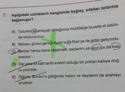 7. Aşağıdaki cümlelerin hangisinde bağlaç, sıfatları birbirine
bağlamıştır?
A) Tutumlu ve anlayışlı olduğunuz müddetçe burada el üstün-
de tutulursunuz.
B) Babası, görevi gereği Aydın'a da Rize'ye de gidip geliyordu.
C Berber henüz bana alışamadı, saçlarımı ya uzun ya da kısa
kesiyor.
D) Dar ama iki katlı tarihî evlerin olduğu bir yoldan kaleye doğ-
ru yürüdük.
E) Oğlum, Burdur'a gittiğinde halanı ve dayılarını da aramayı
unutma!