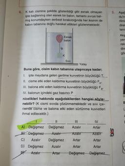 4.
K katı cismine şekilde gösterildiği gibi esnek olmayan
iple bağlanmış olan esnek bir balon, tamamı siviya bat-
mış konumdayken serbest bırakıldığında her ikisinin de
kabin tabanına doğru hareket ettikleri gözlenmektedir.
5. Aşa
du'n
rilmi
direl
lanıl
Esnek
balon
Aks
yerd
rek
dire
gör
ip
K
K
Sivi
Yatay
Buna göre, cisim kabın tabanına ulaşıncaya kadar;
1. ipte meydana gelen gerilme kuvvetinin büyüklüğü T,
II. cisme etki eden kaldırma kuwvetinin büyüklüğü F
III. balona etki eden kaldırma kuvvetinin büyüklüğü Fg;
IV. balonun içindeki gaz basıncı P
nicelikleri hakkında aşağıdakilerden hangisi söyle-
nebilir? (K cismi sivida çözünmemektedir ve sivi içe-
risinde cisme ve balona etki eden sürtünme kuvvetleri
ihmal edilecektir.)
(
II
IV
Artar
Azalır
Azalır
Azalir
A) Değişmez Değişmez
B) Değişmez Azalır
C) Azalır Değişmez
D) Değişmez
Azalır
EX Azalır Artar
Artar
Artar
Artar
Artar
Değişmez Değişmez