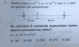 1.
-9
Elektrik yükleri 4.10°C ve -2.10°C olan X, Y cisim-
leri şekildeki gibi yerleştirilmiştir.
X
Y
O
+
10 cm
20 cm
10 Bu cisimlerin O noktasında oluşturdukları toplam
elektrik potansiyeli kaç volttur?
(k = 9.10°N.m/c3
A) 180
B) 220
C) 250
D) 270
E) 540
