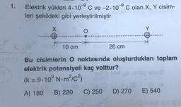 1.
-9
Elektrik yükleri 4.10°C ve -2.10°C olan X, Y cisim-
leri şekildeki gibi yerleştirilmiştir.
X
Y
O
+
10 cm
20 cm
10 Bu cisimlerin O noktasında oluşturdukları toplam
elektrik potansiyeli kaç volttur?
(k = 9.10°N.m/c3
A) 180
B) 220
C) 250
D) 270
E) 540
