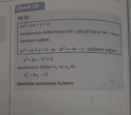 Örnek 18.
BİLGT:
ax2 + bx + c = 0
denkleminin köklerinden biri r gerçel sayısı ise, r sayisi
denklemi sağlar.
ar2 + br + c = 0 ve ar? =-br-c eşitlikleri sağlanır.
x² + 8x - 17=0
denkleminin kökleri X, ve Xz dir.
x? - 8x2 – 17
işleminin sonucunu bulalım.