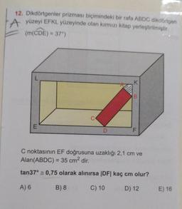 12. Dikdörtgenler prizması biçimindeki bir rafa ABDC dikdörtgen
A yüzeyi EFKL yüzeyinde olan kırmızı kitap yerleştirilmiştir.
(m(CDE) = 37)
K
B
C
E
D
F
C noktasının EF doğrusuna uzaklığı 2,1 cm ve
Alan(ABDC) = 35 cm2 dir.
tan37° 0,75 olarak alınırsa |DF| kaç cm olur?
A) 6
B) 8
C) 10
D) 12
E) 16
