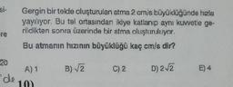 si-
Gergin bir telde oluşturulan atma 2 cm/s büyüklüğünde hızla
yayılıyor. Bu tel ortasından ikiye katlanıp aynı kuvvetle ge-
rildikten sonra üzerinde bir atma oluşturuluyor.
re
Bu atmanın hızının büyüklüğü kaç cm/s dir?
B) VE
C) 2
D) 22
20
A) 1
de
10)
E) 4