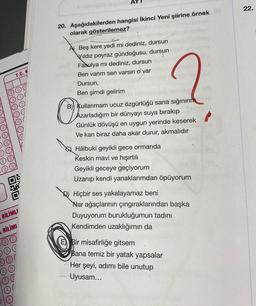22.
20. Aşağıdakilerden hangisi İkinci Yeni şiirine örnek
olarak gösterilemez?
T.C. K
A) Beş kere yedi mi dediniz, dursun
Vildiz poyraz gündoğusu, dursun
Fasulya mı dediniz, dursun
Ben varım sen varsın o var
Dursun,
Ben şimdi gelirim
B) Kullanmam ucuz özgürlüğü sana sığınırım
Azarladığım bir dünyayı suya bırakıp
Günlük dövüşü en uygun yerinde keserek
Ve kan biraz daha akar durur, akmalıdır
O
Q Hâlbuki geyikli gece ormanda
Keskin mavi ve hışırtılı
Geyikli geceye geçiyorum
Uzanıp kendi yanaklarımdan öpüyorum
DEO
Hiçbir ses yakalayamaz beni
Nar ağaçlarının çıngıraklarından başka
Duyuyorum burukluğumun tadını
Kendimden uzaklığımın da
BİLİMLF
BİLİMI
Bir misafirliğe gitsem
Bana temiz bir yatak yapsalar
Her şeyi, adımı bile unutup
Uyusam...