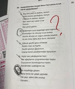 22.
20. Aşağıdakilerden hangisi İkinci Yeni şiirine örnek
olarak gösterilemez?
T.C. K
A) Beş kere yedi mi dediniz, dursun
Vildiz poyraz gündoğusu, dursun
Fasulya mı dediniz, dursun
Ben varım sen varsın o var
Dursun,
Ben şimdi gelirim
B) Kullanmam ucuz özgürlüğü sana sığınırım
Azarladığım bir dünyayı suya bırakıp
Günlük dövüşü en uygun yerinde keserek
Ve kan biraz daha akar durur, akmalıdır
O
Q Hâlbuki geyikli gece ormanda
Keskin mavi ve hışırtılı
Geyikli geceye geçiyorum
Uzanıp kendi yanaklarımdan öpüyorum
DEO
Hiçbir ses yakalayamaz beni
Nar ağaçlarının çıngıraklarından başka
Duyuyorum burukluğumun tadını
Kendimden uzaklığımın da
BİLİMLF
BİLİMI
Bir misafirliğe gitsem
Bana temiz bir yatak yapsalar
Her şeyi, adımı bile unutup
Uyusam...
