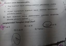 Hidra
8.
Modern atom teorisine göre,
7
n
1. Baş kuantum sayısı arttıkça elektron çekirdekten uzakla-
şir.
II. Açısal momentum kuantum sayısı elektron bulutlarının
şekillerini belirtir.
III. Spin kuantum sayısı elektronların çekirdek etrafında
dönme yönlerini belirler.
yargılarından hangileri doğrudur?
ATT ve II
B) I ve III
C) I, W ve III
D) II ve III
E) Yalnız !