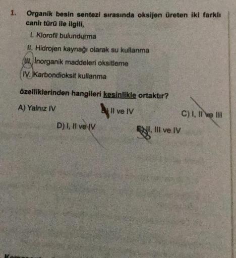 1.
Organik besin sentezi sırasında oksijen üreten iki farklı
canlı türü ile ilgili,
1. Klorofil bulundurma
II Hidrojen kaynağı olarak su kullanma
(ulInorganik maddeleri oksitleme
IV. Karbondioksit kullanma
özelliklerinden hangileri kesinlikle ortaktır?
A) 