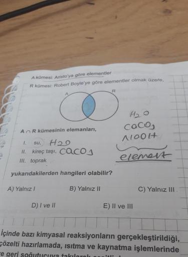 A kümesi: Aristo'ya göre elementler
R kümesi: Robert Boyle'ye göre elementler olmak üzere.
R
HD
coco,
Noolt
A R kümesinin elemanları,
1.
su, H2O
II. kireç taşı, cac
III. toprak
acos
element
yukarıdakilerden hangileri olabilir?
A) Yalnız!
B) Yalnız II
C) Ya