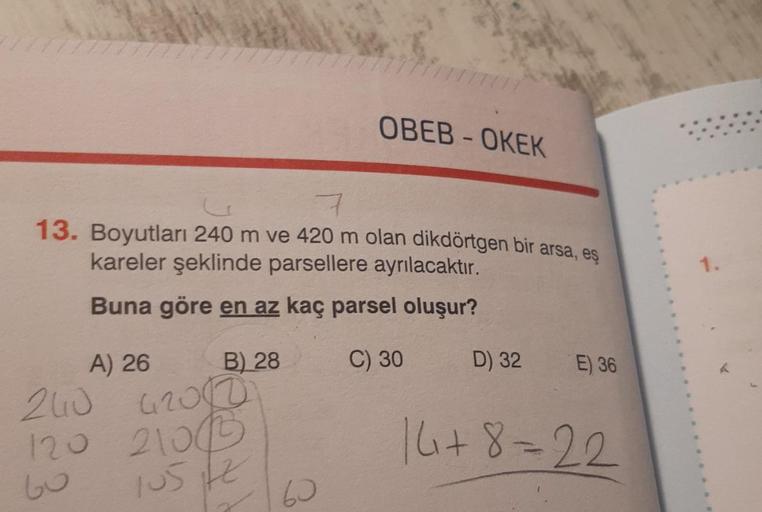 OBEB - OKEK
13. Boyutları 240 m ve 420 m olan dikdörtgen bir arsa, eş
kareler şeklinde parsellere ayrılacaktır.
1.
Buna göre en az kaç parsel oluşur?
B) 28
C) 30
D) 32
E) 36
A) 26
240 4200
120 2106
16+8=22
bo
105
76