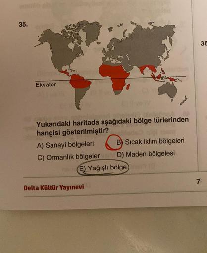 35.
ber
38
Ekvator
C
Yukarıdaki haritada aşağıdaki bölge türlerinden
hangisi gösterilmiştir?
A) Sanayi bölgeleri B) Sıcak iklim bölgeleri
C) Ormanlık bölgeler D) Maden bölgelesi
E) Yağışlı bölge
7
Delta Kültür Yayınevi