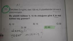 MA
11. Özkütlesi 2,4 g/mL olan 100 mL X çözeltisinde 0,6 mol X
çözünmüştür.
Bu çözelti kütlece % 15 lik olduğuna göre X in mol
kütlesi kaç gramdır?
A) 12
B) 15
C) 32
D) 36
E) 60
21
...
detayl, 36
cozer misiniz?
els
Fayinlan