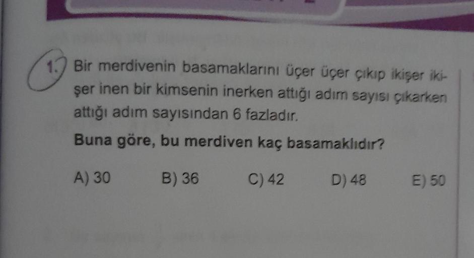 C
1) Bir merdivenin basamaklarını üçer üçer çıkıp ikişer iki-
ser inen bir kimsenin inerken attiği adım sayısı çıkarken
attığı adım sayısından 6 fazladır.
Buna göre, bu merdiven kaç basamaklıdır?
A) 30
B) 36
C) 42
D) 48
E) 50
