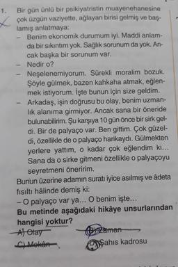 1. Bir gün ünlü bir psikiyatristin muayenehanesine
x çok üzgün vaziyette, ağlayan birisi gelmiş ve baş-
lamış anlatmaya:
Benim ekonomik durumum iyi. Maddi anlam-
da bir sıkıntım yok. Sağlık sorunum da yok. An-
cak başka bir sorunum var.
Nedir o?
Neşelenemiyorum. Sürekli moralim bozuk.
Şöyle gülmek, bazen kahkaha atmak, eğlen-
mek istiyorum. İşte bunun için size geldim.
Arkadaş, işin doğrusu bu olay, benim uzman-
lık alanıma girmiyor. Ancak sana bir öneride
bulunabilirim. Şu karşıya 10 gün önce bir sirk gel-
di. Bir de palyaço var. Ben gittim. Çok güzel-
di, özellikle de o palyaço harikaydı. Gülmekten
yerlere yattım, o kadar çok eğlendim ki...
Sana da o sirke gitmeni özellikle o palyaçoyu
seyretmeni öneririm.
Bunun üzerine adamın suratı iyice asılmış ve âdeta
fısıltı hâlinde demiş ki:
- O palyaço var ya... O benim işte...
Bu metinde aşağıdaki hikâye unsurlarından
hangisi yoktur?
Alotay
zaman
4) Mekân
Şahis kadrosu
