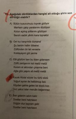 12. Aşağıdaki dörtlüklerden hangisi ait olduğu şiirin son
dörtlüğü olabilir?
A) Bütün kusurumuzu toprak gizliyor
Merhem çalıp yaralarımı düzlüyor
Kolun açmış yollarımı gözlüyor
Benim sadık yârim kara topraktır
B) Gel kız karşımda dursanal
Şu benim halim bilsene
Zülfünden bir tel versene
Koklayayım gül yerine
C) Elâ gözlüm ben bu ilden gidersem
Zülfü perişanım kal melül melai
Kerem et aklından çıkarma beni
Ağla göz yaşını sil melal melal
D) Kazak Abdal söyler bu türlü sözü
Yoğurt ayran ile hallolmuş özü
Köyden şehre gelen bir köylü kızı
Inci yakut ister mercân beğenmez
E) Ben giderim adım kalır
Dostlar beni hatırlasın
Düğün olur bayram gelir
Dostlar beni hatırlasın