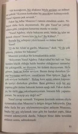 “Ah kızcağızım, biz alışkınız böyle şeylere; az mihnet
mi çektik? Kızımın korkudan bir şeycikleri kalmayıverdi.
Yusuf Ağasını pek severdi."
Fakat bu laflar Muazzez'i tatmin etmekten uzaktı. Ni-
hayet daha fazla dayanamadı. Bir gün Yusuf'un yattığı
odaya gitti, yatağının kenarına oturdu ve sordu:
"Yusuf Ağabey, söyle bakayım artık; bütün bu işler ne
demek oluyor? Sonra kim bu kız? Bu Kübra?.."
Burada hiç sebepsiz yüzü kızardı ve önüne baktı.
Yusuf:
"O da bir Allah'ın garibi, Muazzez," dedi. "O da çok
çekmiş, yüzüne bir baksana!”
Muazzez çocukça bir konuşkanlıkla atıldı:
"Biliyorum Yusuf Ağabey. Fakat tuhaf bir hali var. Yaşı
benden küçük olduğu halde beraber olduğumuz zamanlar
bir çekingenlik, ne diyeyim, bir üzüntü duyuyorum. Hen
görsen, beni ne kadar seviyor. Bazen durup dururken 1.0-
şup boynuma sarılıyor, yanaklarımı filan öpüyor. Seni de
çok seviyor herhalde?.. Birkaç kere senin odanın kapısın-
da içeriyi dinlerken gördüm. Beni görünce ayıp bir şey
yapmış gibi önüne bakarak hemen aşağı indi. Fakat dedim
ya, bir türlü ona yakınlaşamıyorum. İstesem bile yapamı-
yorum. Ne acayip şey değil mi?"
Yusuf cevap vermedi. Yorganın üzerinde uzanan eliyle
oynamakta olan Muazzez'e dalgın dalgın bakıyordu. Ona
daha fazla bir şey söylenemeyeceğini anlayan Muazzez,
başka bir şey söylemek ister gibi bir hareket yaptı, fakat
cesaret edemeyerek durdu. Nihayet biraz daha tereddüt
ettikten sonra, sabredemedi:
81