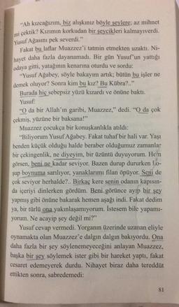 “Ah kızcağızım, biz alışkınız böyle şeylere; az mihnet
mi çektik? Kızımın korkudan bir şeycikleri kalmayıverdi.
Yusuf Ağasını pek severdi."
Fakat bu laflar Muazzez'i tatmin etmekten uzaktı. Ni-
hayet daha fazla dayanamadı. Bir gün Yusuf'un yattığı
odaya gitti, yatağının kenarına oturdu ve sordu:
"Yusuf Ağabey, söyle bakayım artık; bütün bu işler ne
demek oluyor? Sonra kim bu kız? Bu Kübra?.."
Burada hiç sebepsiz yüzü kızardı ve önüne baktı.
Yusuf:
"O da bir Allah'ın garibi, Muazzez," dedi. "O da çok
çekmiş, yüzüne bir baksana!”
Muazzez çocukça bir konuşkanlıkla atıldı:
"Biliyorum Yusuf Ağabey. Fakat tuhaf bir hali var. Yaşı
benden küçük olduğu halde beraber olduğumuz zamanlar
bir çekingenlik, ne diyeyim, bir üzüntü duyuyorum. Hen
görsen, beni ne kadar seviyor. Bazen durup dururken 1.0-
şup boynuma sarılıyor, yanaklarımı filan öpüyor. Seni de
çok seviyor herhalde?.. Birkaç kere senin odanın kapısın-
da içeriyi dinlerken gördüm. Beni görünce ayıp bir şey
yapmış gibi önüne bakarak hemen aşağı indi. Fakat dedim
ya, bir türlü ona yakınlaşamıyorum. İstesem bile yapamı-
yorum. Ne acayip şey değil mi?"
Yusuf cevap vermedi. Yorganın üzerinde uzanan eliyle
oynamakta olan Muazzez'e dalgın dalgın bakıyordu. Ona
daha fazla bir şey söylenemeyeceğini anlayan Muazzez,
başka bir şey söylemek ister gibi bir hareket yaptı, fakat
cesaret edemeyerek durdu. Nihayet biraz daha tereddüt
ettikten sonra, sabredemedi:
81
