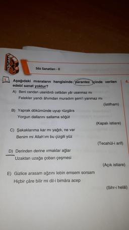 wwwson
Söz Sanatları - 11
Aşağıdaki misraların hangisinde parantez içinde verilen 4.
edebî sanat yoktur?
A) Beni candan usandırdı cefadan yâr usanmaz mi
Felekler yandı âhımdan muradım şem'i yanmaz mi
(istifham)
B) Yaprak dökümünde uyup rüzgâra
Yorgun dallarını sallama söğüt
(Kapalı istiare)
C) Şakaklarıma kar mi yağdı, ne var
Benim mi Allah'ım bu çizgili yüz
(Tecahül-i arif)
D) Derinden derine ırmaklar ağlar
Uzaktan uzağa çoban çeşmesi
(Açık istiare)
E) Gizlice arasam ağzını lebin emsem sorsam
Hiçbir çâre bilir mi dil-i bimâra acep
(Sihr-i helål)