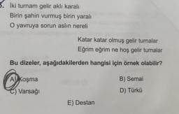 5. İki turnam gelir aklı karalı
Birin şahin vurmuş birin yaralı
O yavruya sorun aslın nereli
Katar katar olmuş gelir turnalar
Eğrim eğrim ne hoş gelir turnalar
Bu dizeler, aşağıdakilerden hangisi için örnek olabilir?
B) Semai
A) Koşma
C) Varsağı
D) Türkü
E) Destan
