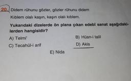 20. Didem rûhunu gözler, gözler rûhunu didem
Kıblem olalı kaşın, kaşın olalı kıblem.
Yukarıdaki dizelerde ön plana çıkan edebî sanat aşağıdaki-
lerden hangisidir?
A) Telmi'
B) Hüsn-i talil
C) Tecahül-i arif
D) Akis
E) Nida
