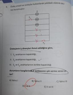 7.
Özdeş ampül ve üreteçler kullanılarak şekildeki elektrik dev
resi kurulmuştur.
K
0000
$
0000)
0000
His
S2
Üreteçlerin iç dirençleri ihmal edildiğine göre,
I. S, anahtarının kapatıldığı,
II. Sz anahtarının kapatıldığı,
III. S ve S, anahtarlarının birlikte kapatıldığı
durumların hangilerinde K lambasının işık verme süresi ar
tar?
A) Yalnız
B) Yalnız 11
C) Yalnız II
D) I ve II
E) Il ve III