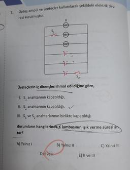 7.
Özdeş ampül ve üreteçler kullanılarak şekildeki elektrik dev
resi kurulmuştur.
K
0000
$
0000)
0000
His
S2
Üreteçlerin iç dirençleri ihmal edildiğine göre,
I. S, anahtarının kapatıldığı,
II. Sz anahtarının kapatıldığı,
III. S ve S, anahtarlarının birlikte kapatıldığı
durumların hangilerinde K lambasının işık verme süresi ar
tar?
A) Yalnız
B) Yalnız 11
C) Yalnız II
D) I ve II
E) Il ve III
