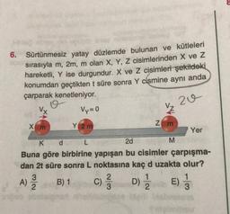 6.
Sürtünmesiz yatay düzlemde bulunan ve kütleleri
sırasıyla m, 2m, m olan X, Y, Z cisimlerinden X ve Z
hareketli, Y ise durgundur. X ve Z cisimleri şekildeki
konumdan geçtikten t süre sonra Y cismine aynı anda
çarparak kenetleniyor.
o
Vy=0
20
Vx
VŽ
Y 2 m
z m
2d
Xm
Yer
K d L
M
Buna göre birbirine yapışan bu cisimler çarpışma-
dan 2t süre sonra L noktasına kaç d uzakta olur?
3
2
1
1
B) 1
E)
2
3
A)
c)
D) 1
