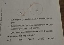 5.
B
.
.
A
ayınları Güç Sende Artik
AB doğrusu çemberlere A ve B noktalarında te-
ġettir.
Şekildeki O1 ve Oz merkezli çemberlerin yarıçap-
ları sırasıyla 3 birim ve 5 birimdir.
Çemberler arasındaki en kısa uzaklık 2 birimdir.
Buna göre, |AB| kaç birimdir?
A) 6 B) 8
C) 6/2
D) 673 E) 872
