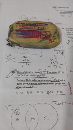 160
SOD 37
W3SV3 9NIMYND OG
IS1971-INIZI
24
2 tad
Ingilis
245
yog
2
SO
404
136
yos
159
246
.
25
.
23. Bir siniftaki öğrencilerin % 60' Türkceden. % 70'
ise Tarih'ten sinifini geçmiştir.
Sadece Türkçeden sınıfını geçen 15 kişi oldu-
ğuna göre, sadece Tarihten sınıfını geçen kaç
öğrenci vardır?
fdd yayınları
A) 12
B) 15
C) 18
20
E) 25
Tanie
15
P
b
C