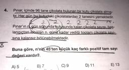 4.
Pınar, içinde 96 tane çikolata bulunan bir kutu çikolata almış-
tır. Her gün bu kutudaki çikolatalardan 2 tanesini yemektedir.
2
2 2 2 2
Pınar'ın n gün sonunda kutusunda kalan cikolata savisi, baş-
langıctan itibaren n. güne kadar yediği toplam cikolata savi-
sina kalansız bölünebilmektedir.
Sabundarrut
Buna göre, n'nin 45'ten küçük kaç farklı pozitif tam sayı
değeri vardır?
A) 5
B) 7
C) 9
D) 11
E) 13