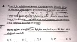 4.
Pınar, içinde 96 tane çikolata bulunan bir kutu çikolata almış-
tır. Her gün bu kutudaki çikolatalardan 2 tanesini yemektedir.
2
2 2 2 2
Pınar'ın n gün sonunda kutusunda kalan cikolata savisi, baş-
langıctan itibaren n. güne kadar yediği toplam cikolata savi-
sina kalansız bölünebilmektedir.
Sabundarrut
Buna göre, n'nin 45'ten küçük kaç farklı pozitif tam sayı
değeri vardır?
A) 5
B) 7
C) 9
D) 11
E) 13
