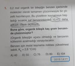 1. 0,2 mol organik bir bileşiğin benzen içerisinde
moleküler olarak tamamen çözünmesiyle bir çö-
zelti hazırlanıyor. Bu çözeltinin kaynamaya baş-
ladığı sıcaklık saf benzeninkinden 10,4°C daha
yüksek olarak ölçülüyor
Buna göre, organik bileşik kaç gram benzen-
de çözünmüştür?
(Organik bileşiğin uçucu olmadığı ve benzenin
kütlesinin azalmadığı varsayılacaktır.
Benzen için molal kaynama noktası yükselmesi
sabiti, Kk = 2,6 °C/m)
A) 40 B) 50
C) 76 D) 80 E) 104
2019 / AYT
