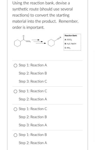 Using the reaction bank, devise a
synthetic route (should use several
reactions) to convert the starting
material into the product. Remember,
order is important.
Reaction Bank:
N
A: SOCI
ola
OCH3
B: H2O, NaOH
C: NH3
Step 1: Reaction A
Step 2: Reaction B
Step 3: Reaction C
Step 1: Reaction C
Step 2: Reaction A
Step 1: Reaction C
Step 2: Reaction B
Step 3: Reaction A
Step 1: Reaction B
Step 2: Reaction A