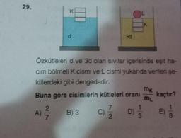 29.
K
K
3d
Özkütleleri d ve 3d olan Sivilar içerisinde eşit ha-
cim bölmeli K cismi ve L cismi yukarıda verilen şe-
killerdeki gibi dengededir.
Buna göre cisimlerin kütleleri oranı kaçtır?
m
2
7
1
B) 3 C) D)
E
7
2
3
8
ma
A)
